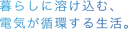 暮らしに溶け込む、電気が循環する生活。
